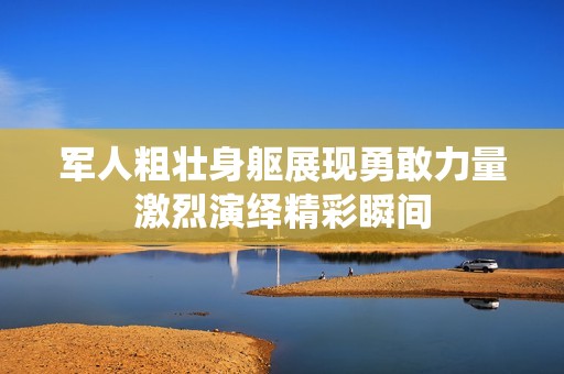 军人粗壮身躯展现勇敢力量激烈演绎精彩瞬间