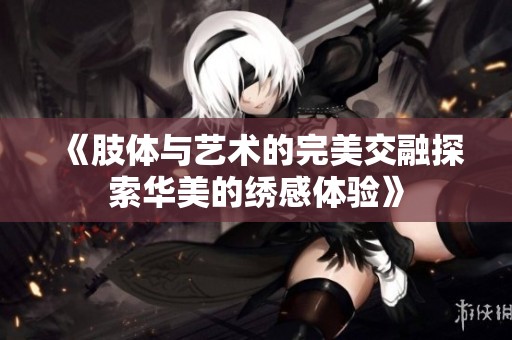 《肢体与艺术的完美交融探索华美的绣感体验》