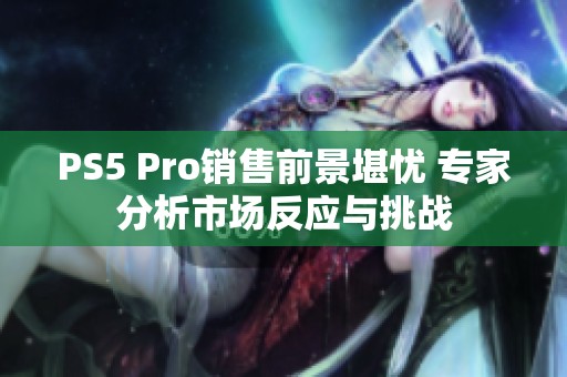PS5 Pro销售前景堪忧 专家分析市场反应与挑战