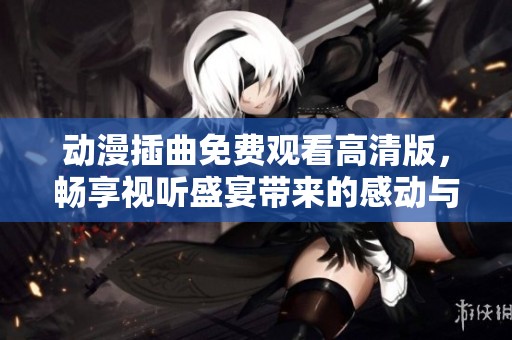 动漫插曲免费观看高清版，畅享视听盛宴带来的感动与回忆