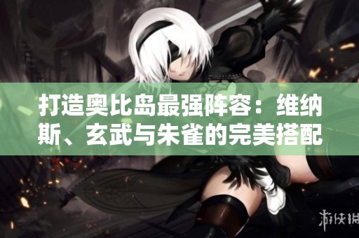 打造奥比岛最强阵容：维纳斯、玄武与朱雀的完美搭配攻略