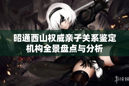 昭通西山权威亲子关系鉴定机构全景盘点与分析