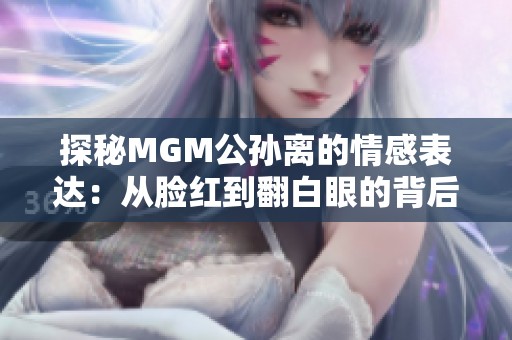 探秘MGM公孙离的情感表达：从脸红到翻白眼的背后故事