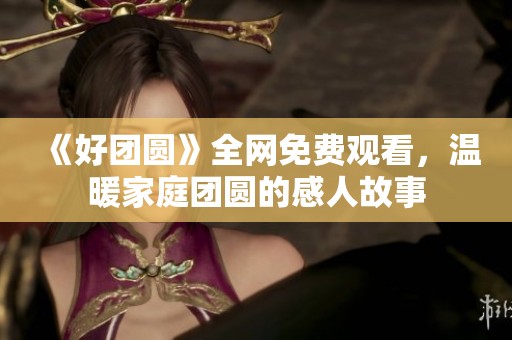 《好团圆》全网免费观看，温暖家庭团圆的感人故事