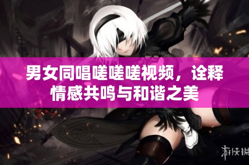 男女同唱嗟嗟嗟视频，诠释情感共鸣与和谐之美