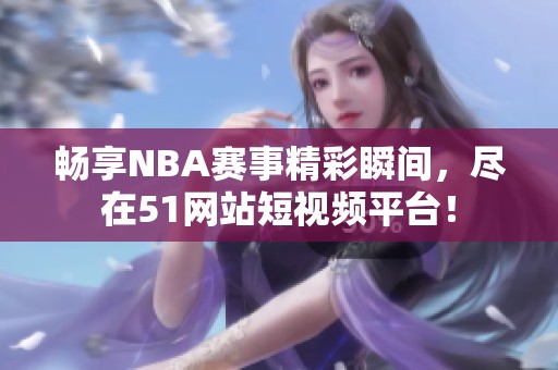 畅享NBA赛事精彩瞬间，尽在51网站短视频平台！