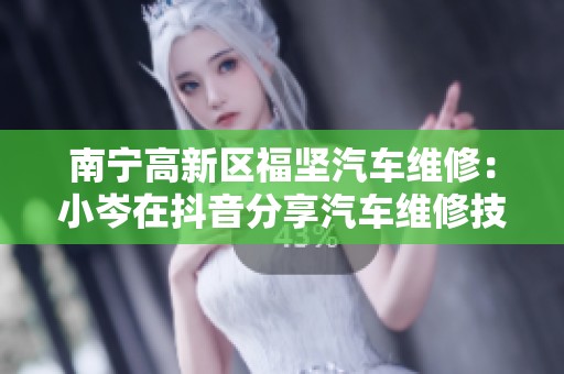 南宁高新区福坚汽车维修：小岑在抖音分享汽车维修技巧与经验