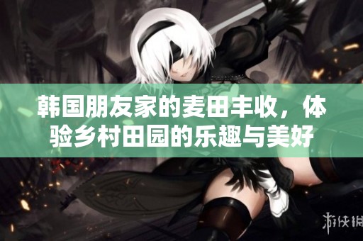 韩国朋友家的麦田丰收，体验乡村田园的乐趣与美好