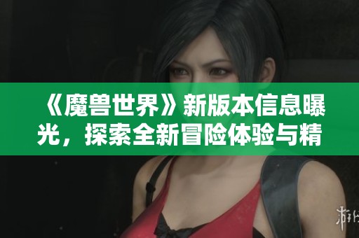 《魔兽世界》新版本信息曝光，探索全新冒险体验与精彩内容