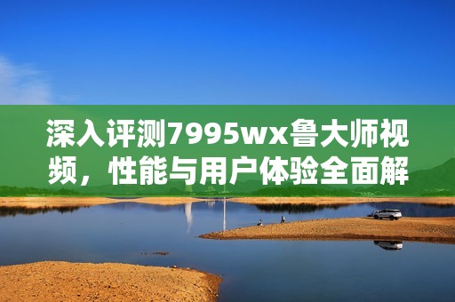 深入评测7995wx鲁大师视频，性能与用户体验全面解析