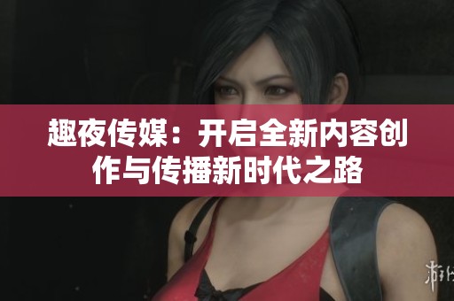 趣夜传媒：开启全新内容创作与传播新时代之路