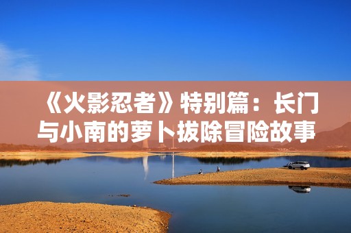 《火影忍者》特别篇：长门与小南的萝卜拔除冒险故事