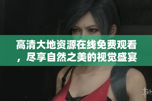 高清大地资源在线免费观看，尽享自然之美的视觉盛宴