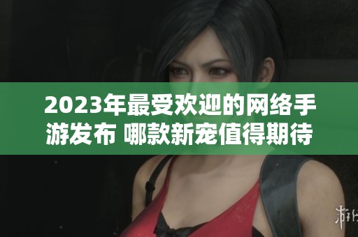 2023年最受欢迎的网络手游发布 哪款新宠值得期待和喜爱