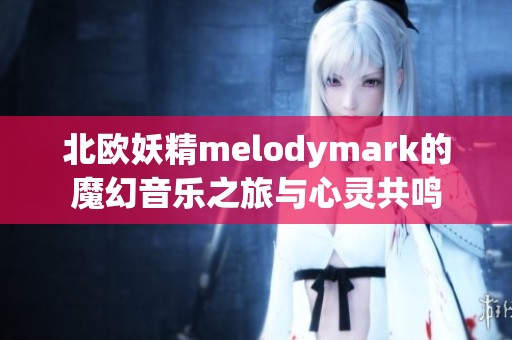 北欧妖精melodymark的魔幻音乐之旅与心灵共鸣