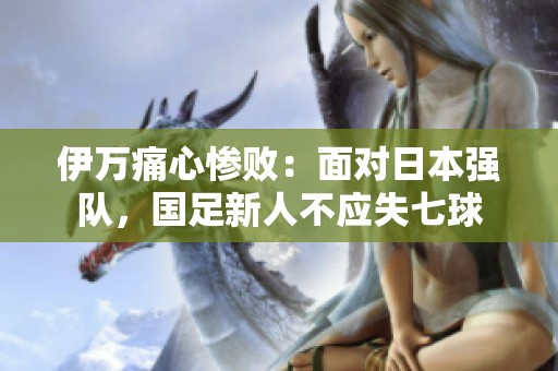伊万痛心惨败：面对日本强队，国足新人不应失七球