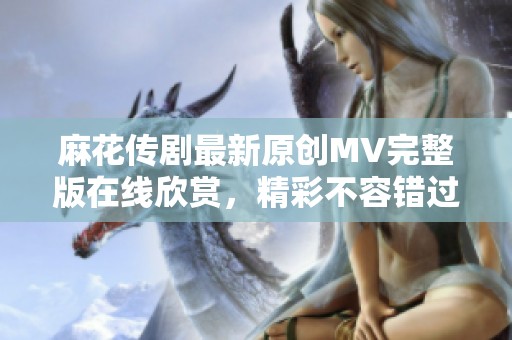 麻花传剧最新原创MV完整版在线欣赏，精彩不容错过