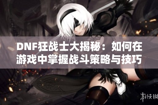 DNF狂战士大揭秘：如何在游戏中掌握战斗策略与技巧