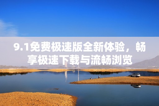 9.1免费极速版全新体验，畅享极速下载与流畅浏览