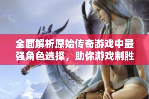 全面解析原始传奇游戏中最强角色选择，助你游戏制胜