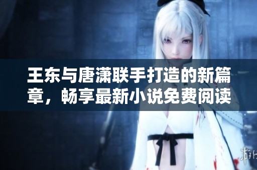 王东与唐潇联手打造的新篇章，畅享最新小说免费阅读体验