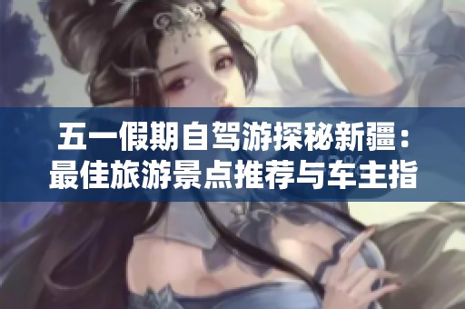 五一假期自驾游探秘新疆：最佳旅游景点推荐与车主指南
