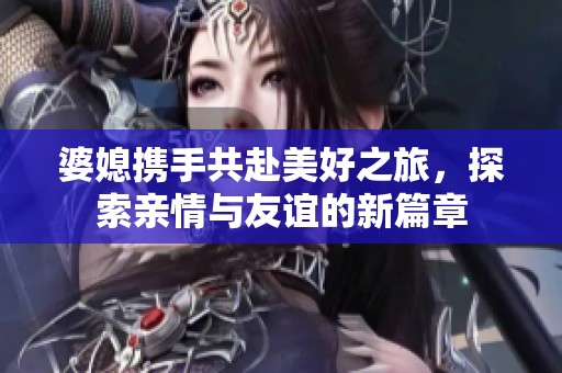 婆媳携手共赴美好之旅，探索亲情与友谊的新篇章