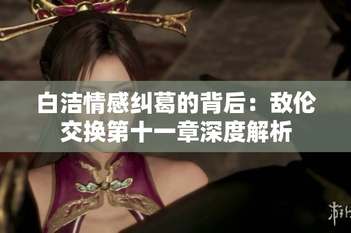 白洁情感纠葛的背后：敌伦交换第十一章深度解析
