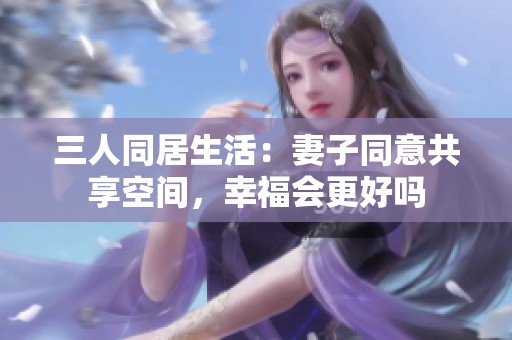 三人同居生活：妻子同意共享空间，幸福会更好吗