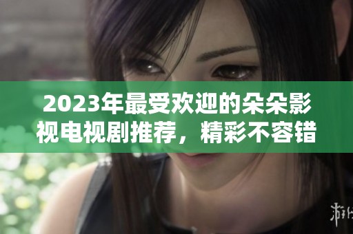 2023年最受欢迎的朵朵影视电视剧推荐，精彩不容错过