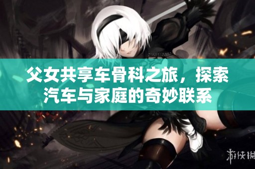 父女共享车骨科之旅，探索汽车与家庭的奇妙联系