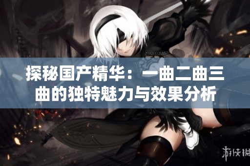 探秘国产精华：一曲二曲三曲的独特魅力与效果分析