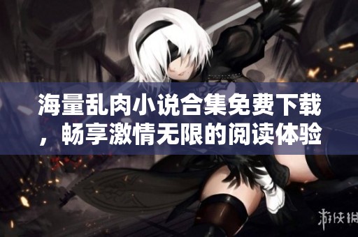 海量乱肉小说合集免费下载，畅享激情无限的阅读体验