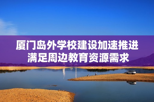 厦门岛外学校建设加速推进 满足周边教育资源需求