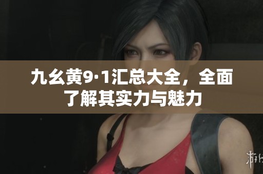 九幺黄9·1汇总大全，全面了解其实力与魅力
