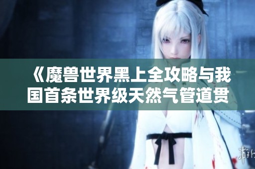 《魔兽世界黑上全攻略与我国首条世界级天然气管道贯通纪实》