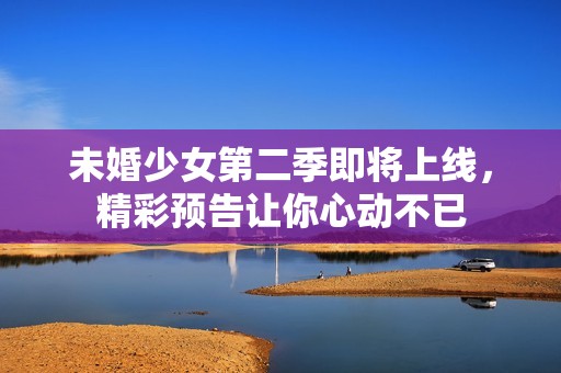 未婚少女第二季即将上线，精彩预告让你心动不已