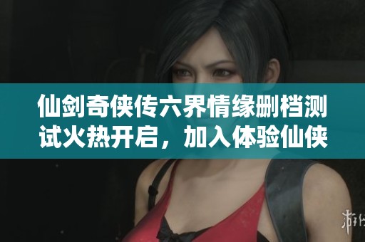 仙剑奇侠传六界情缘删档测试火热开启，加入体验仙侠新篇章