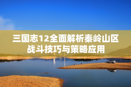 三国志12全面解析秦岭山区战斗技巧与策略应用