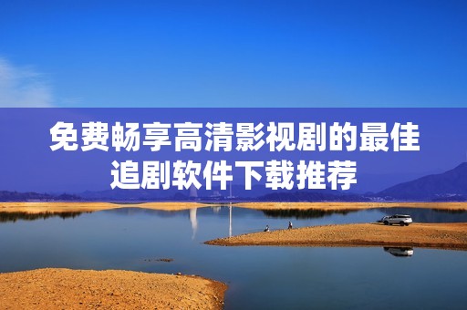 免费畅享高清影视剧的最佳追剧软件下载推荐