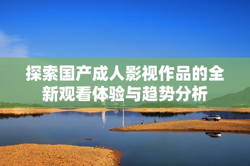 探索国产成人影视作品的全新观看体验与趋势分析