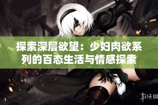 探索深层欲望：少妇肉欲系列的百态生活与情感探索