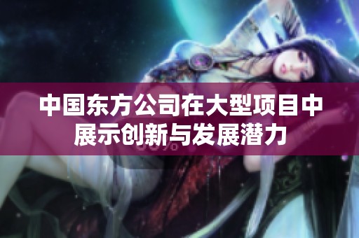 中国东方公司在大型项目中展示创新与发展潜力