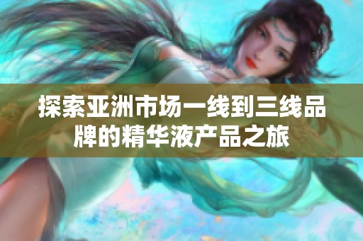 探索亚洲市场一线到三线品牌的精华液产品之旅