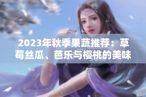 2023年秋季果蔬推荐：草莓丝瓜、芭乐与樱桃的美味碰撞