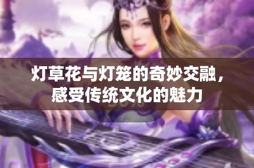 灯草花与灯笼的奇妙交融，感受传统文化的魅力