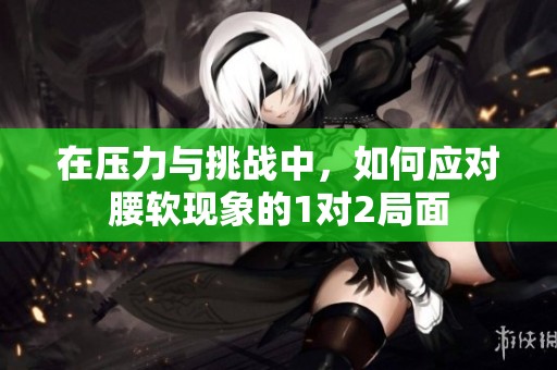 在压力与挑战中，如何应对腰软现象的1对2局面