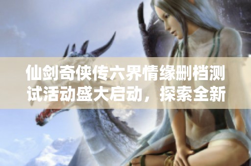 仙剑奇侠传六界情缘删档测试活动盛大启动，探索全新仙侠世界