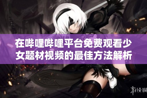 在哔哩哔哩平台免费观看少女题材视频的最佳方法解析