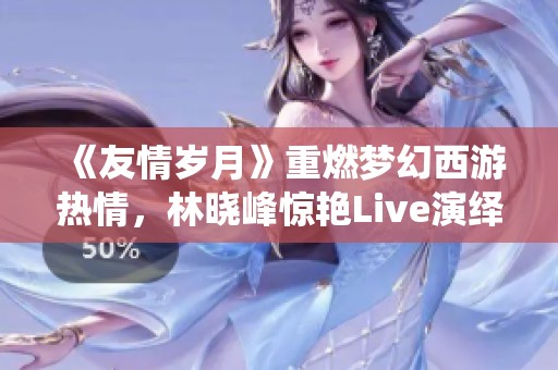 《友情岁月》重燃梦幻西游热情，林晓峰惊艳Live演绎引发回忆潮